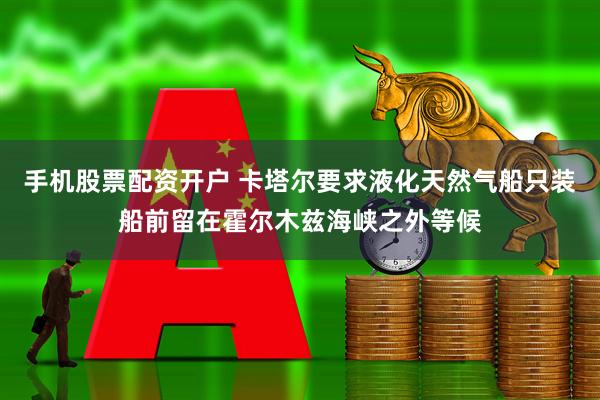 手机股票配资开户 卡塔尔要求液化天然气船只装船前留在霍尔木兹海峡之外等候
