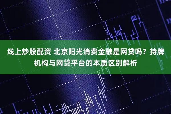 线上炒股配资 北京阳光消费金融是网贷吗？持牌机构与网贷平台的本质区别解析