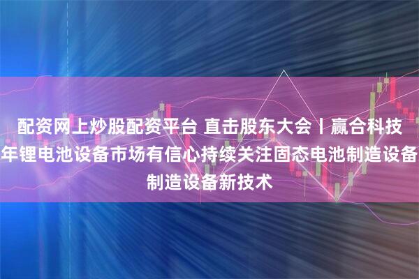 配资网上炒股配资平台 直击股东大会丨赢合科技：对今年锂电池设备市场有信心持续关注固态电池制造设备新技术