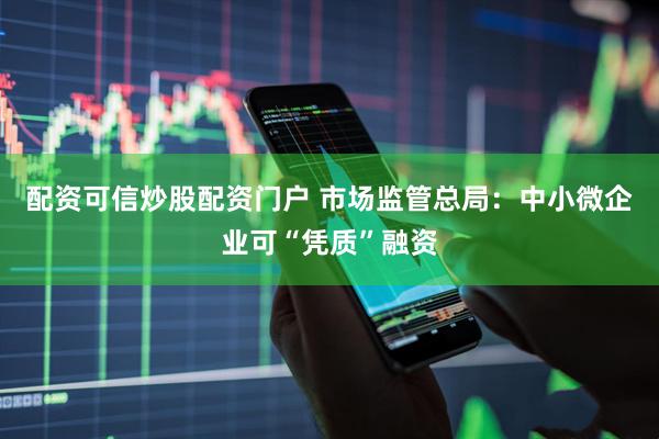 配资可信炒股配资门户 市场监管总局：中小微企业可“凭质”融资
