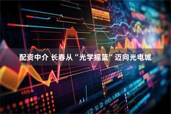 配资中介 长春从“光学摇篮”迈向光电城