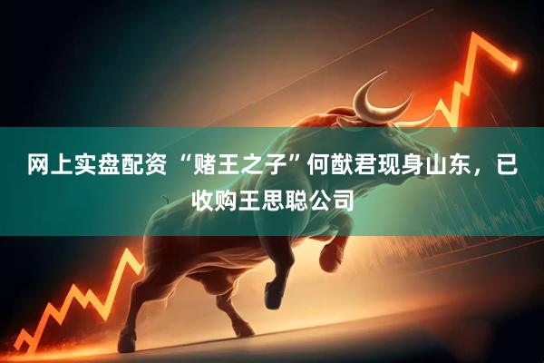 网上实盘配资 “赌王之子”何猷君现身山东，已收购王思聪公司
