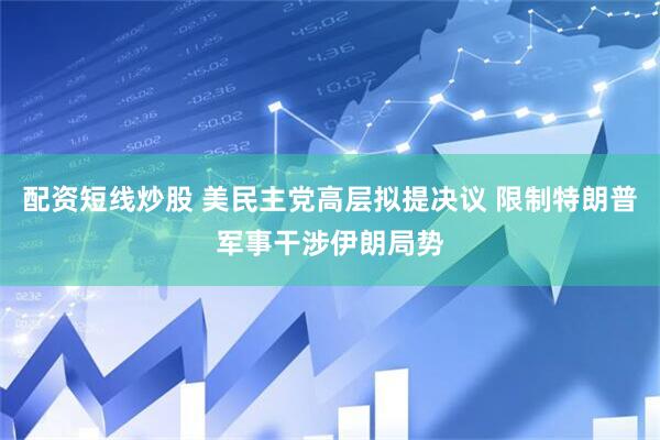 配资短线炒股 美民主党高层拟提决议 限制特朗普军事干涉伊朗局势