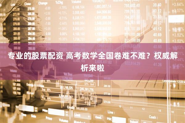 专业的股票配资 高考数学全国卷难不难？权威解析来啦