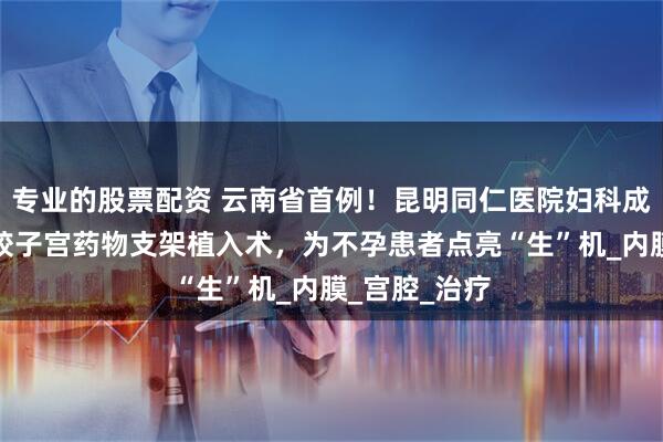 专业的股票配资 云南省首例！昆明同仁医院妇科成功实施硅橡胶子宫药物支架植入术，为不孕患者点亮“生”机_内膜_宫腔_治疗