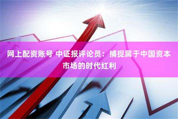 网上配资账号 中证报评论员：捕捉属于中国资本市场的时代红利