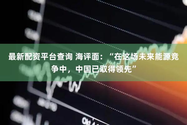 最新配资平台查询 海评面：“在这场未来能源竞争中，中国已取得领先”