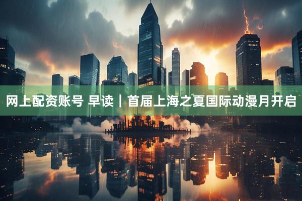 网上配资账号 早读｜首届上海之夏国际动漫月开启