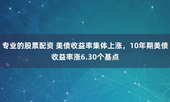 专业的股票配资 美债收益率集体上涨，10年期美债收益率涨6.30个基点