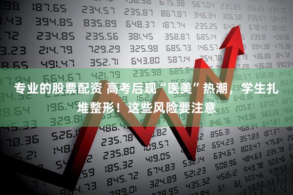 专业的股票配资 高考后现“医美”热潮，学生扎堆整形！这些风险要注意