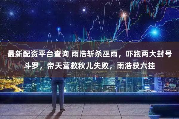 最新配资平台查询 雨浩斩杀巫雨，吓跑两大封号斗罗，帝天营救秋儿失败，雨浩获六挂
