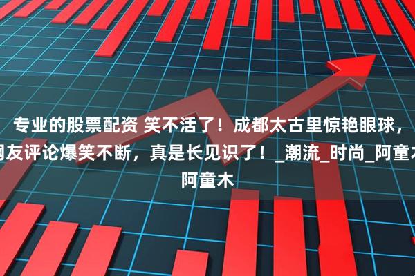 专业的股票配资 笑不活了！成都太古里惊艳眼球，网友评论爆笑不断，真是长见识了！_潮流_时尚_阿童木