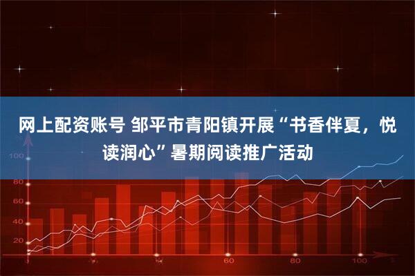 网上配资账号 邹平市青阳镇开展“书香伴夏，悦读润心”暑期阅读推广活动