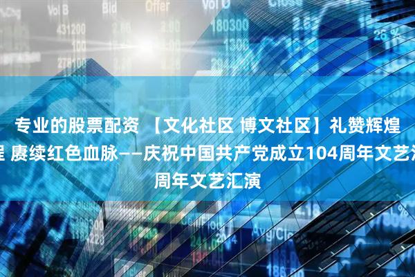 专业的股票配资 【文化社区 博文社区】礼赞辉煌征程 赓续红色血脉——庆祝中国共产党成立104周年文艺汇演