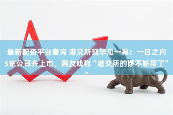 最新配资平台查询 港交所现罕见一幕：一日之内5家公司齐上市，网友戏称“港交所的锣不够用了”