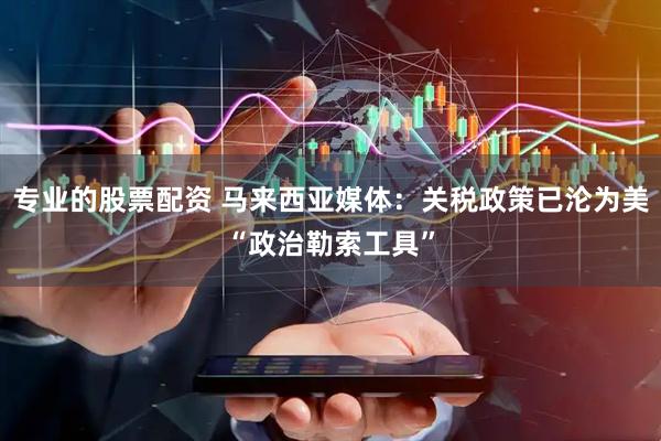 专业的股票配资 马来西亚媒体：关税政策已沦为美“政治勒索工具”