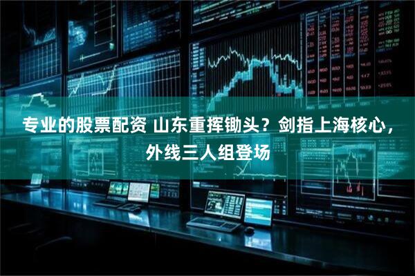 专业的股票配资 山东重挥锄头？剑指上海核心，外线三人组登场