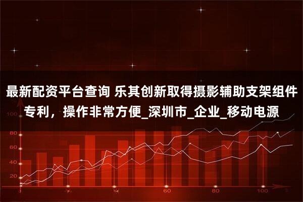 最新配资平台查询 乐其创新取得摄影辅助支架组件专利，操作非常方便_深圳市_企业_移动电源