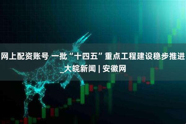网上配资账号 一批“十四五”重点工程建设稳步推进_大皖新闻 | 安徽网