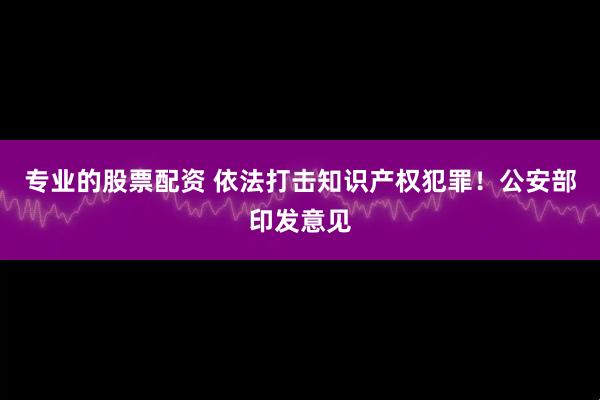 专业的股票配资 依法打击知识产权犯罪！公安部印发意见