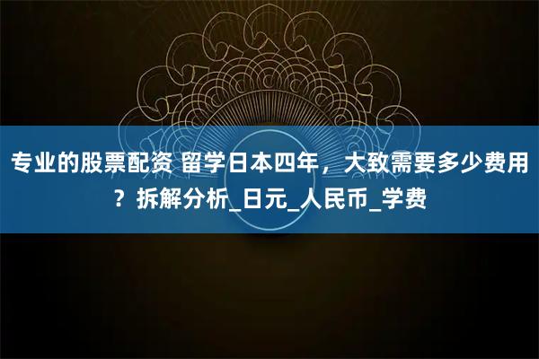 专业的股票配资 留学日本四年，大致需要多少费用？拆解分析_日元_人民币_学费