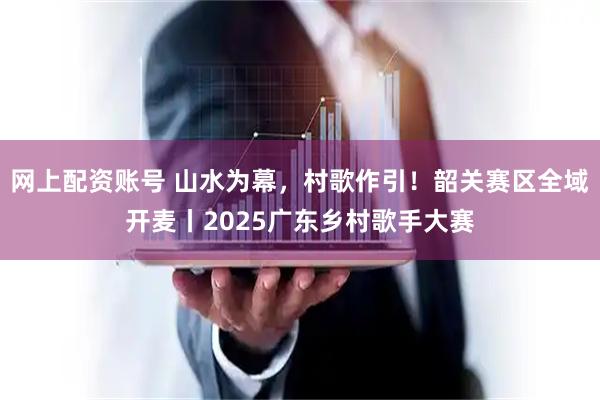 网上配资账号 山水为幕，村歌作引！韶关赛区全域开麦丨2025广东乡村歌手大赛