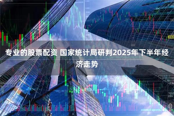专业的股票配资 国家统计局研判2025年下半年经济走势