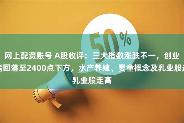 网上配资账号 A股收评：三大指数涨跌不一，创业板指回落至2400点下方，水产养殖、婴童概念及乳业股走高