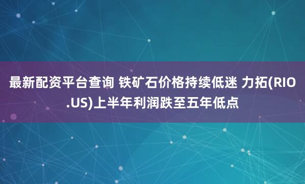 最新配资平台查询 铁矿石价格持续低迷 力拓(RIO.US)上半年利润跌至五年低点