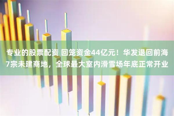 专业的股票配资 回笼资金44亿元！华发退回前海7宗未建商地，全球最大室内滑雪场年底正常开业