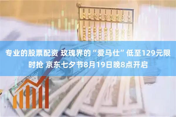 专业的股票配资 玫瑰界的“爱马仕”低至129元限时抢 京东七夕节8月19日晚8点开启