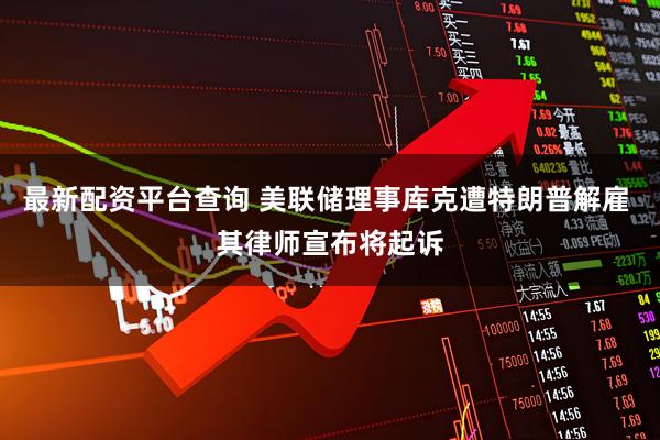 最新配资平台查询 美联储理事库克遭特朗普解雇 其律师宣布将起诉