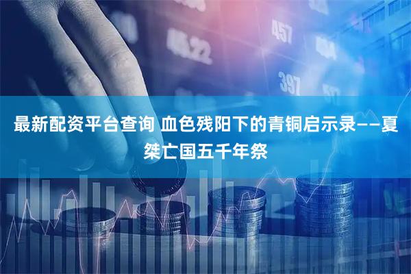 最新配资平台查询 血色残阳下的青铜启示录——夏桀亡国五千年祭