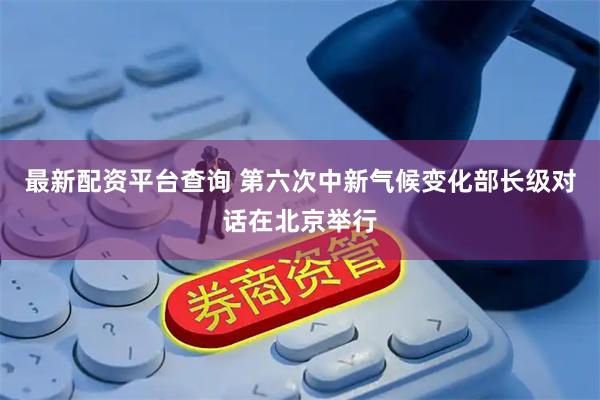 最新配资平台查询 第六次中新气候变化部长级对话在北京举行