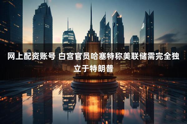 网上配资账号 白宫官员哈塞特称美联储需完全独立于特朗普