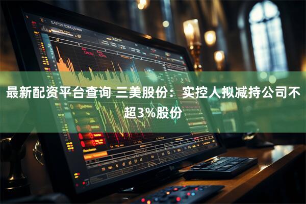 最新配资平台查询 三美股份：实控人拟减持公司不超3%股份