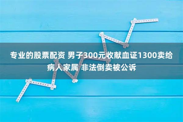 专业的股票配资 男子300元收献血证1300卖给病人家属 非法倒卖被公诉