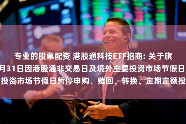 专业的股票配资 港股通科技ETF招商: 关于旗下部分基金2025年12月31日因港股通非交易日及境外主要投资市场节假日暂停申购、赎回、转换、定期定额投资业务的公告