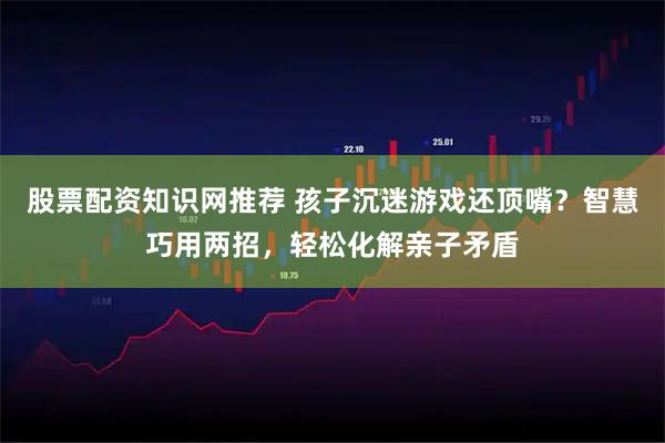 股票配资知识网推荐 孩子沉迷游戏还顶嘴？智慧巧用两招，轻松化解亲子矛盾