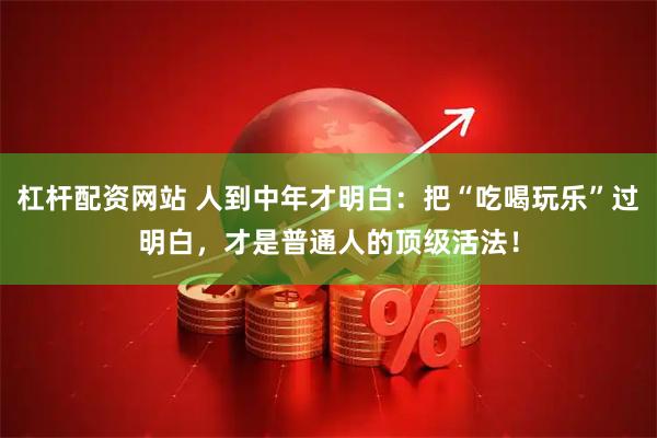 杠杆配资网站 人到中年才明白：把“吃喝玩乐”过明白，才是普通人的顶级活法！