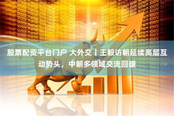 股票配资平台门户 大外交｜王毅访朝延续高层互动势头，中朝多领域交流回暖