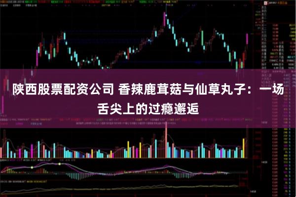 陕西股票配资公司 香辣鹿茸菇与仙草丸子：一场舌尖上的过瘾邂逅