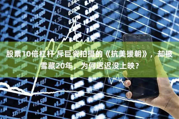 股票10倍杠杆 斥巨资拍摄的《抗美援朝》,却被雪藏20年,为何迟迟没上映?