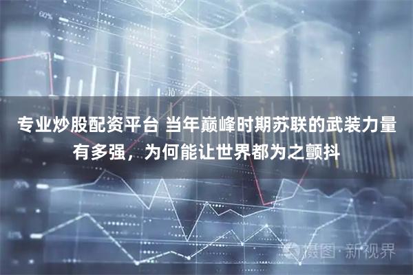 专业炒股配资平台 当年巅峰时期苏联的武装力量有多强,为何能让世界都为之颤抖